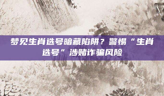 梦见生肖选号暗藏陷阱?警惕“生肖选号”涉赌诈骗风险