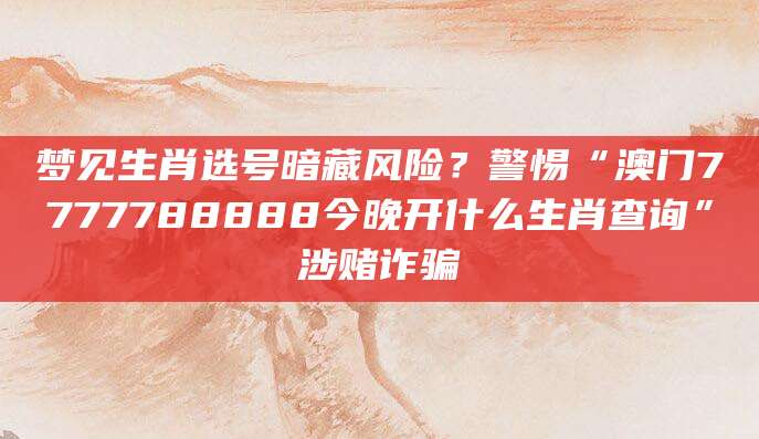 梦见生肖选号暗藏风险?警惕“澳门7777788888今晚开什么生肖查询”涉赌诈骗