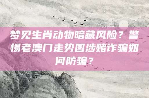 梦见生肖动物暗藏风险?警惕老澳门走势图涉赌诈骗如何防骗?