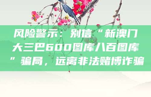 风险警示：别信“新澳门大三巴600图库八百图库”骗局，远离非法赌博诈骗