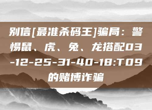 别信[最准杀码王]骗局：警惕鼠、虎、兔、龙搭配03-12-25-31-40-18:T09的赌博诈骗