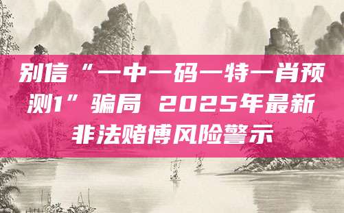 别信“一中一码一特一肖预测1”骗局 2025年最新非法赌博风险警示