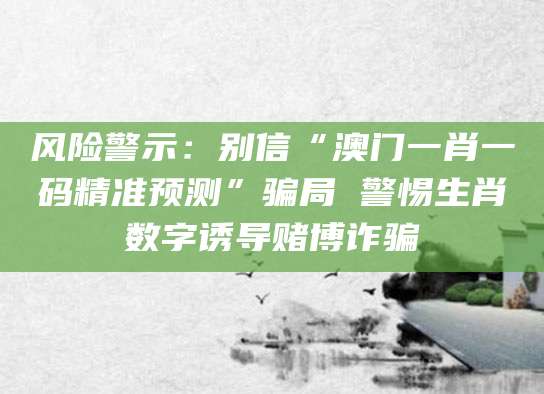 风险警示:别信“澳门一肖一码精准预测”骗局 警惕生肖数字诱导赌博诈骗