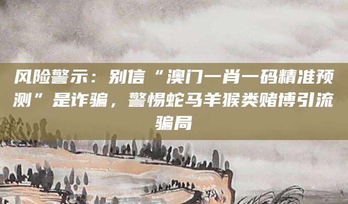 风险警示:别信“澳门一肖一码精准预测”是诈骗,警惕蛇马羊猴类赌博引流骗局