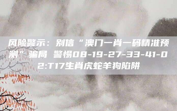 风险警示:别信“澳门一肖一码精准预测”骗局 警惕08-19-27-33-41-02:T17生肖虎蛇羊狗陷阱
