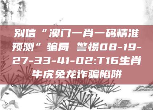 别信“澳门一肖一码精准预测”骗局 警惕08-19-27-33-41-02:T16生肖牛虎兔龙诈骗陷阱