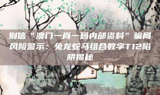 别信“澳门一肖一码内部资料”骗局风险警示:兔龙蛇马组合数字T12陷阱揭秘