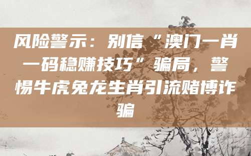 风险警示:别信“澳门一肖一码稳赚技巧”骗局,警惕牛虎兔龙生肖引流赌博诈骗