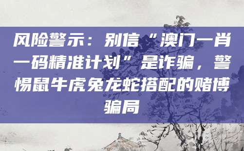风险警示:别信“澳门一肖一码精准计划”是诈骗,警惕鼠牛虎兔龙蛇搭配的赌博骗局
