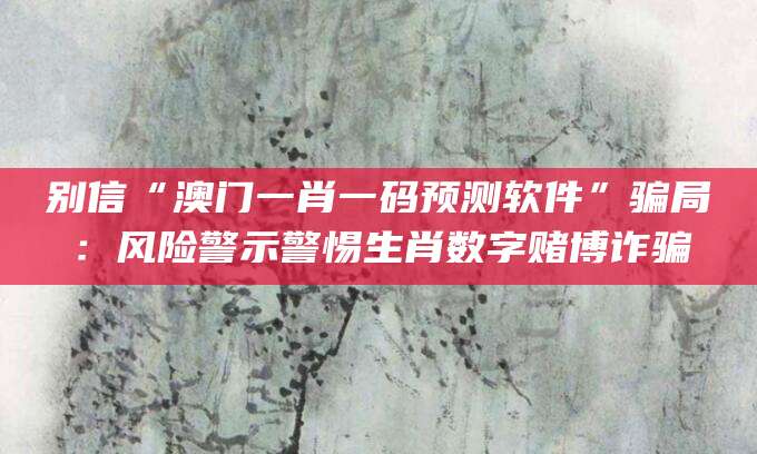 别信“澳门一肖一码预测软件”骗局:风险警示警惕生肖数字赌博诈骗