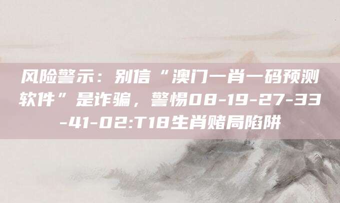 风险警示:别信“澳门一肖一码预测软件”是诈骗,警惕08-19-27-33-41-02:T18生肖赌局陷阱