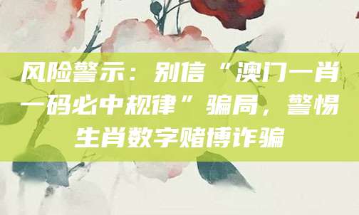 风险警示:别信“澳门一肖一码必中规律”骗局,警惕生肖数字赌博诈骗