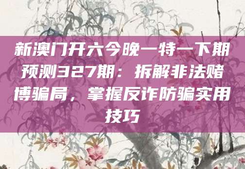 新澳门开六今晚一特一下期预测327期:拆解非法赌博骗局,掌握反诈防骗实用技巧