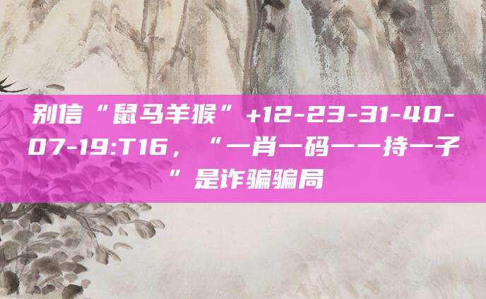 别信“鼠马羊猴”+12-23-31-40-07-19:T16，“一肖一码一一持一子”是诈骗骗局