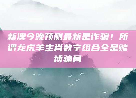 新澳今晚预测最新是诈骗！所谓龙虎羊生肖数字组合全是赌博骗局
