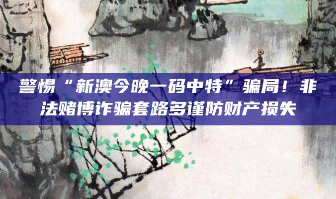 警惕“新澳今晚一码中特”骗局！非法赌博诈骗套路多谨防财产损失