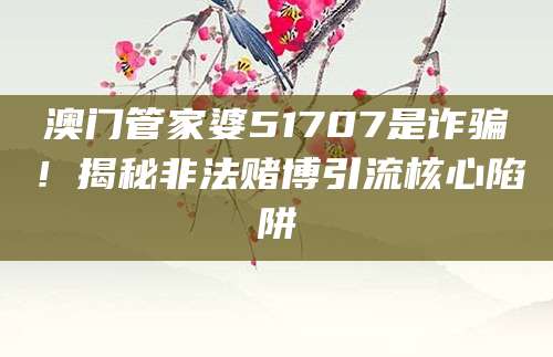 澳门管家婆51707是诈骗!揭秘非法赌博引流核心陷阱