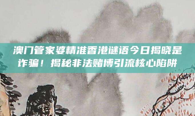 澳门管家婆精准香港谜语今日揭晓是诈骗!揭秘非法赌博引流核心陷阱