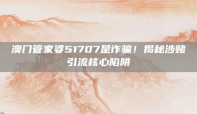 澳门管家婆51707是诈骗!揭秘涉赌引流核心陷阱