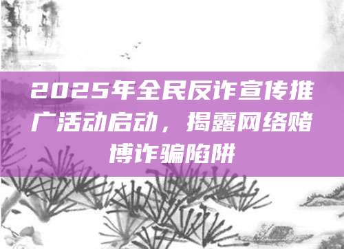 2025年全民反诈宣传推广活动启动,揭露网络赌博诈骗陷阱