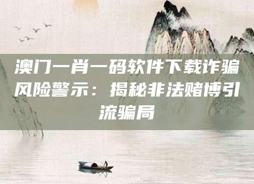 澳门一肖一码软件下载诈骗风险警示：揭秘非法赌博引流骗局