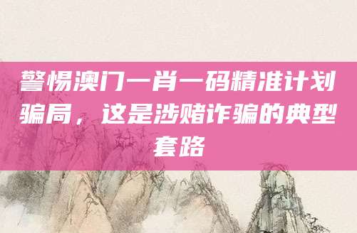 警惕澳门一肖一码精准计划骗局,这是涉赌诈骗的典型套路