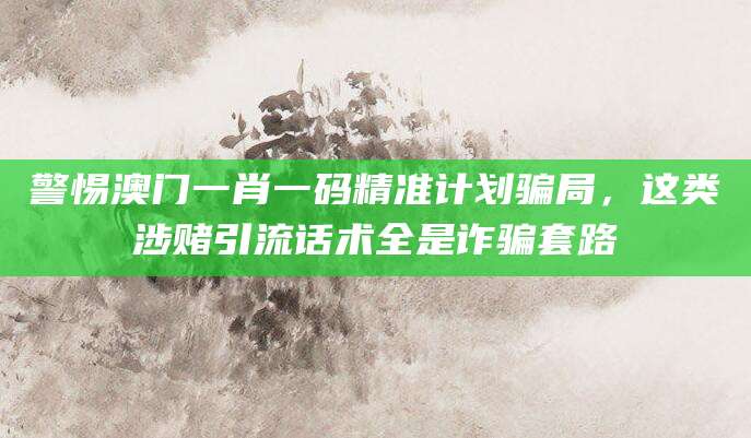 警惕澳门一肖一码精准计划骗局,这类涉赌引流话术全是诈骗套路
