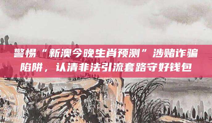 警惕“新澳今晚生肖预测”涉赌诈骗陷阱，认清非法引流套路守好钱包