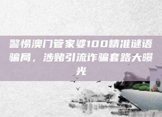警惕澳门管家婆100精准谜语骗局,涉赌引流诈骗套路大曝光