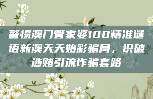 警惕澳门管家婆100精准谜语新澳天天始彩骗局,识破涉赌引流诈骗套路
