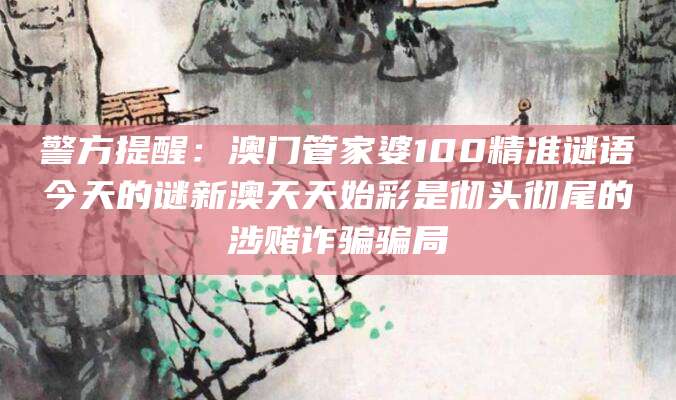 警方提醒:澳门管家婆100精准谜语今天的谜新澳天天始彩是彻头彻尾的涉赌诈骗骗局