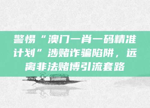 警惕“澳门一肖一码精准计划”涉赌诈骗陷阱,远离非法赌博引流套路