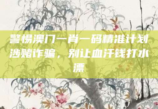 警惕澳门一肖一码精准计划涉赌诈骗,别让血汗钱打水漂