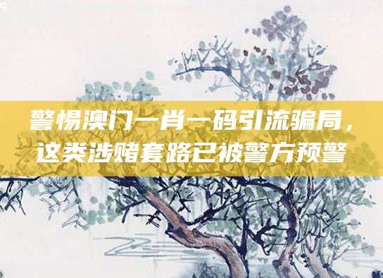 警惕澳门一肖一码引流骗局,这类涉赌套路已被警方预警