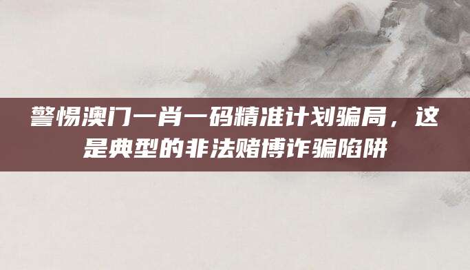 警惕澳门一肖一码精准计划骗局，这是典型的非法赌博诈骗陷阱
