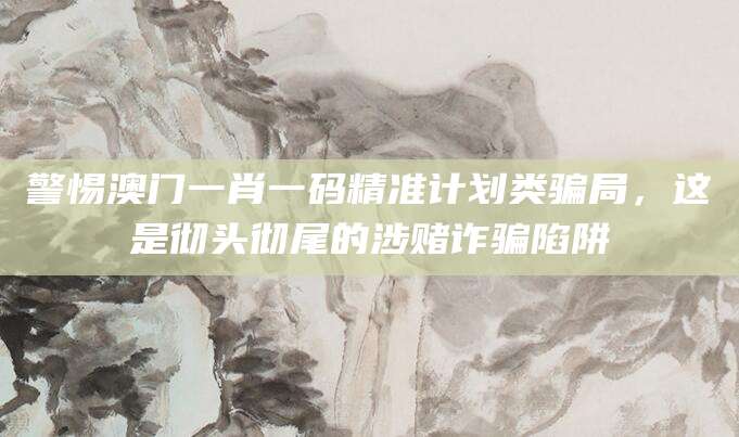 警惕澳门一肖一码精准计划类骗局，这是彻头彻尾的涉赌诈骗陷阱