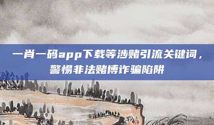 一肖一码app下载等涉赌引流关键词，警惕非法赌博诈骗陷阱