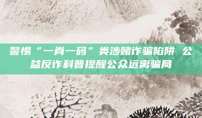 警惕“一肖一码”类涉赌诈骗陷阱 公益反诈科普提醒公众远离骗局