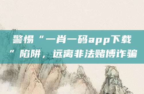 警惕“一肖一码app下载”陷阱,远离非法赌博诈骗
