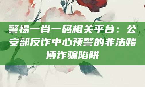 警惕一肖一码相关平台:公安部反诈中心预警的非法赌博诈骗陷阱