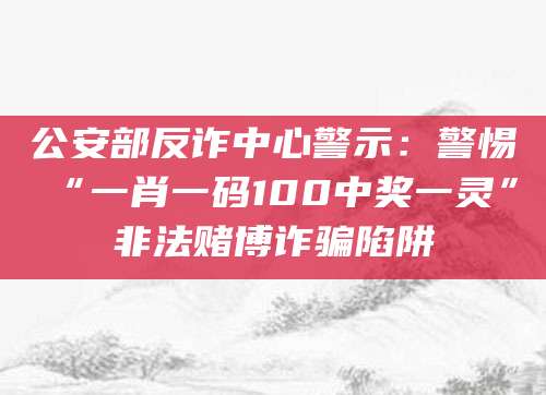 公安部反诈中心警示：警惕“一肖一码100中奖一灵”非法赌博诈骗陷阱