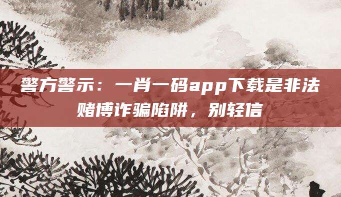 警方警示：一肖一码app下载是非法赌博诈骗陷阱，别轻信
