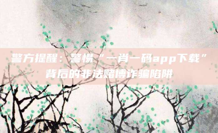 警方提醒：警惕“一肖一码app下载”背后的非法赌博诈骗陷阱