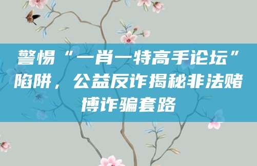 警惕“一肖一特高手论坛”陷阱，公益反诈揭秘非法赌博诈骗套路
