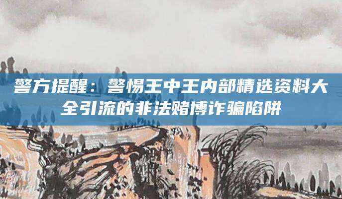 警方提醒:警惕王中王内部精选资料大全引流的非法赌博诈骗陷阱