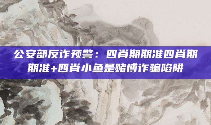 公安部反诈预警:四肖期期准四肖期期准+四肖小鱼是赌博诈骗陷阱
