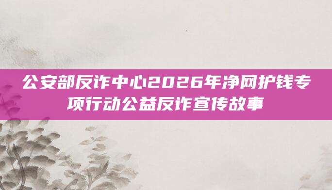 公安部反诈中心2026年净网护钱专项行动公益反诈宣传故事