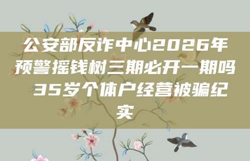 公安部反诈中心2026年预警摇钱树三期必开一期吗 35岁个体户经营被骗纪实