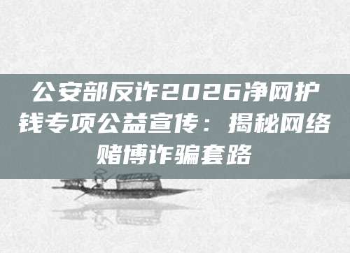 公安部反诈2026净网护钱专项公益宣传：揭秘网络赌博诈骗套路