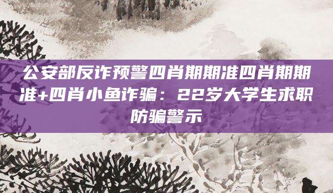 公安部反诈预警四肖期期准四肖期期准+四肖小鱼诈骗:22岁大学生求职防骗警示